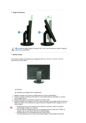 Page 18 
 
 
  Angle dinclinaison  
 
 
 
( ), permet de régler langle dinclinaison de 3° à 25° vers larrière pour obtenir langle de 
vision le plus confortable. 
 
    Monter la base    
 
Ce moniteur accepte une interface de montage de 200 mm x 100 mm / 100 mm x 100 mm 
conforme à la norme VESA.
A. Moniteur 
 
B. Interface de montage (Vendu séparément)  
 
   1. Mettez le moniteur hors tension et débranchez son cordon dalimentation.  
2. Posez le moniteur LCD face contre terre sur une surface plane en...