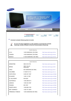 Page 26 
 
 Comment contacter Samsung dans le monde 
 
Si vous avez des suggestions ou des questions concernant les produits 
Samsung, veuillez contacter le Service Consommateurs Samsung. 
 
 
North America  
U.S.A 1-800-SAMSUNG (726-7864) http://www.samsung.com/us
CANADA 1-800-SAMSUNG (726-7864) http://www.samsung.com/ca
MEXICO 01-800-SAMSUNG (726-7864) http://www.samsung.com/mx
 
 
Latin America  
ARGENTINE 0800-333-3733 http://www.samsung.com/ar
BRAZIL 0800-124-421 
4004-0000
http://www.samsung.com/br
CHILE...