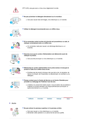 Page 6(TFT-LCD), essuyez avec un tissu doux légèrement humide.
 
 
Ne pas pulvériser le détergent directement sur le moniteur. 
zCeci peut causer des dommages, choc électrique ou un incendie.  
 
 
Utiliser le détergent recommandé avec un chiffon doux.  
 
 
Si le connecteur entre la prise et la broche est poussiéreux ou sale, le 
nettoyer correctement avec un chiffon sec. 
zUn connecteur sale peut causer une décharge électrique ou un 
incendie.  
 
 
Assurez-vous que le cordon dalimentation est débranché...