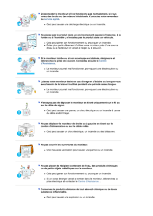 Page 7Déconnecter le moniteur sil ne fonctionne pas normalement, si vous 
notez des bruits ou des odeurs inhabituels. Contactez votre revendeur 
ou service agréé.  
zCeci peut causer une décharge électrique ou un incendie.  
 
 
Ne placez pas le produit dans un environnement exposé à lessence, à la 
fumée ou à lhumidité ; ninstallez pas le produit dans un véhicule. 
zCela peut gêner son fonctionnement ou provoquer un incendie.  
zÉviter plus particulièrement dutiliser votre moniteur près dune source 
deau ou à...