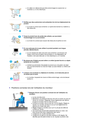 Page 9zUn câble non débranché peut être endommagé et occasionner un 
incendie ou un choc électrique.  
 
 
Vérifiez que deux personnes sont présentes lors de tout déplacement du 
produit. 
zLa chute du produit peut entraîner un dysfonctionnement du matériel ou 
des blessures.  
 
Tenez le produit hors de portée des enfants, qui pourraient 
lendommager en sy accrochant. 
zLa chute dun produit peut causer des blessures et parfois la mort.  
 
 
Si vous prévoyez de ne pas utiliser le produit pendant une longue...