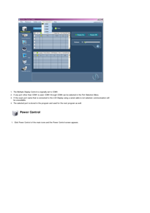 Page 47 
 
1. The Multiple Display Control is originally set to COM1.
2. If any port other than COM1 is used, COM1 through COM4 can be selected in the Port Selection Menu.
3. If the exact port name that is connected to the LCD Display using a serial cable is not selected, communication will 
be unavailable. 
4. The selected port is stored in the program and used for the next program as well.  
 Power Control 
 
1. Click Power Control of the main icons and the Power Control screen appears.
 