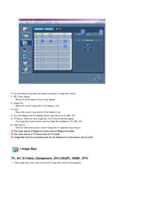 Page 51 
 
 
Info Grid shows some basic information necessary to Image Size Control.
1)
 ( Power Status) 
- Shows the power status of the current display.
2) Image Size  
- Shows the current Image Size of the display in use.
3) Input  
- Shows the current Input Source of the display in use.
4) Info Grid displays only the displays whose Input Source is PC, BNC, DVI. 
5) PC Source - When you click Image Size, the PC Source tab first appear.  
- The Image Size Control button controls Image Size available for PC,...