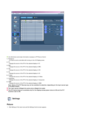 Page 55 
 
 
Info Grid shows some basic information necessary to PIP Source Control.
1)  PIP Source  
- PIP Source can be controlled with turning on the LCD Display power. 
2) PC  
- Changes the source of the PIP of the selected display to PC. 
3) BNC  
- Changes the source of the PIP of the selected display to BNC. 
4) DVI  
- Changes the source of the PIP of the selected display to DVI. 
5) AV  
- Changes the source of the PIP of the selected display to AV. 
6) S-Video  
- Changes the source of the PIP of the...