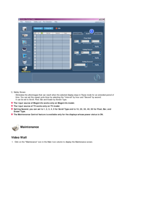 Page 61 
 
 
1) Safety Screen 
- Eliminates the afterimages that can result when the selected display stays in Pause mode for an extended period of 
time. You can set the repeat cycle timer by selecting the Interval by hour and Second by second. 
It can be set to Scroll, Pixel, Bar and Eraser by Screen Type.
The Input source of MagicInfo works only on MagicInfo model. 
The Input source of TV works only on TV model. 
Setting Second, you can set to 1, 2, 3, 4, 5 for Scroll Type and to 10, 20, 30, 40, 50 for...