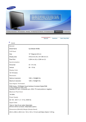 Page 179General
General
Model Name SyncMaster 940Be
LCD Panel
Size 19  Diagonal (48 cm)
Display area 376.32 mm (H) x 301.056 mm (V)
Pixel Pitch 0.294 mm (H) x 0.294 mm (V)
Synchronization
Horizontal 30 ~ 81 k Hz
Vertical 56 ~ 75 Hz
Display Color
16.7 M Colors 
Resolution
Optimum resolution 1280 x 1024@60 Hz
Maximum resolution 1280 x 1024@75 Hz
Input Signal, Terminated
RGB Analog , DVI(Digital Visual Interface) Compliant Digital RGB  
0.7Vp-p Positive at 75 
 ±10%  
Separate H/V sync, Composite sync, SOG, TTL...