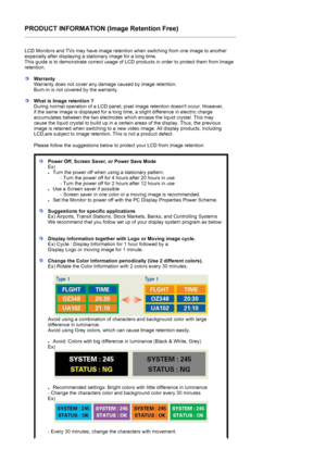 Page 187PRODUCT INFORMATION (Image Retention Free) 
LCD Monitors and TVs may have image retention when switching from one image to another 
especially after displaying a stationary image for a long time.  
This guide is to demonstrate correct usage of LC D products in order to protect them from Image 
retention.  
WarrantyWarranty does not cover  any damage caused by image retention.  
Burn-in is not covered by the warranty. 
What is Image retention ? 
During normal operation of a LCD panel, pixel image...