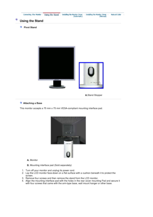 Page 44Using the Stand 
   Pivot Stand 
A.Stand Stopper
  Attaching a Base 
   This monitor accepts a 75 mm x 75 mm VESA-compliant mounting interface pad.
A. Monitor  
B.  Mounting interface pad (Sold separately) 
   1. Turn off your monitor  and unplug its power cord.  
2. Lay the LCD monitor face-down on a flat surf ace with a cushion beneath it to protect the 
screen.
3. Remove four screws and then  remove the stand from the  LCD monitor.  
4. Align the mounting interface pad with the holes in the rear cover...