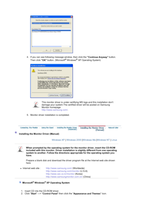 Page 484. If you can see following message window, then click the Continue Anyway button. 
Then click  OK button. (Microsoft® Windows® XP Operating System) 
5. Monitor driver installation is completed.  
This monitor driver is under certifying  MS logo,and this installation dont 
damage your system.The certified driver will be posted on Samsung 
Monitor homepage  
http://www.samsung.com/ .
Installing the Monitor Driver (Manual) 
Windows XP | Windows 2000  |Windows Me  |Windows NT  | Linux
When prompted by  the...