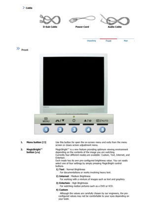 Page 12  
D-Sub Cable  Power Cord  Audio Cable 
 
 
 
 Front  
 
 
  1. Menu button [ ] 
Use this button for open the on-s
creen menu and exits from the menu 
screen or closes screen adjustment menu. 
2. MagicBright™  button [ ] 
MagicBright™ is a new feature prov iding optimum viewing environment 
depending on the contents of the image you are watching. 
Currently four different modes are av ailable: Custom, Text, Internet, and 
Entertain. 
Each mode has its own pre-configured brightness value. You can easily...