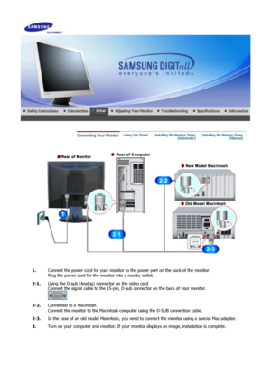 Page 15 
1.Connect the power cord for your monitor to the power port on the back of the monitor. 
Plug the power cord for the monitor into a nearby outlet.
2-1. Using the D-sub (Analog) conne ctor on the video card.  
Connect the signal cable to the 15-pin, D-su b connector on the back of your monitor. 
 
2-2. Connected to a Macintosh. 
Connect the monitor to the Macintosh co mputer using the D-SUB connection cable.
2-3. In the case of an old model Macintosh, you need  to connect the monitor using a special Mac...