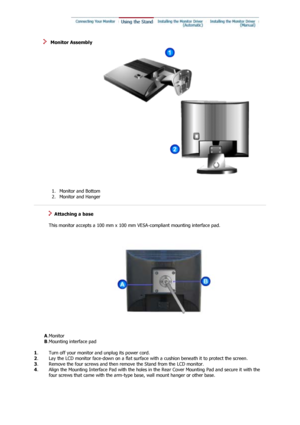 Page 16 
   Monitor Assembly 
 1. Monitor and Bottom  
2. Monitor and Hanger    
 
   Attaching a base 
 
   This monitor accepts a 100 mm x 100 mm  VESA-compliant mounting interface pad.
       A. Monitor 
        B. Mounting interface pad  
 
1 . Turn off your monitor and unplug its power cord.
2 . Lay the LCD monitor face-down on a flat surface with a cushion beneath it to protect the screen. 
3 . Remove the four screws and then remove the Stand from the LCD monitor.
4 .
Align the Mounting Interface Pad with...