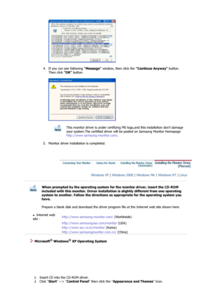 Page 18 
 
4. If you can see following  Message window, then click the  Continue Anyway button. 
Then click  OK button. 
 
 
 
5. Monitor driver installation is completed.  
 
This monitor driver is under certifying MS  logo,and this installation dont damage 
your system.The certified driver will be posted on Samsung Monitor Homepage  
http://www.samsung-monitor.com/ . 
 
 
Windows XP  | Windows 2000  | Windows Me  | Windows NT  | Linux   
 
 
When prompted by the operating system for the monitor driver, insert...