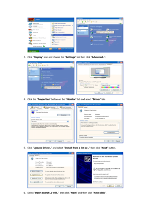 Page 19     
 
3. Click  Display icon and choose the  Settings tab then click  Advanced... 
 
     
 
4. Click the  Properties button on the  Monitor tab and select  Driver tab.  
 
     
 
5. Click  Update Driver..  and select Install from a list or..  then click Next button.  
 
     
 
6. Select  Dont search ,I will..  then click Next and then click  Have disk.  
 
 