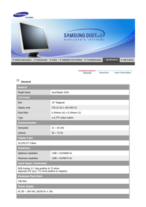 Page 44 
 
 General  
General
Model NameSyncMaster 910V
LCD Panel
Size19 Diagonal
Display area376.32 (H) x 301.056 (V)
Pixel Pitch0.294mm (H) x 0.294mm (V)
Typea-si TFT active matrix
Synchronization
Horizontal31 ~ 81 kHz
Vertical56 ~ 75 Hz
Display Color
16,194,277 Colors 
Resolution
Optimum resolution1280 x 1024@60 Hz
Maximum resolution1280 x 1024@75 Hz
Input Signal, Terminated
RGB Analog, 0.7 Vpp positive at 75 ohms 
Separate H/V sync, TTL level positive or negative.
Maximum Pixel Clock
140 MHz
Power Supply
AC...