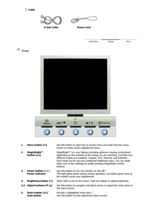 Page 9  
D-Sub Cable  Power Cord  
 
 
 
 
 
Front  
 
 
  1. Menu button [ ] 
 
Use this button to open the on-screen menu and exits from the menu 
screen or closes screen adjustment menu.  
2. MagicBright™  button [ ] 
 
 
 
 
MagicBright™ is a new feature prov iding optimum viewing environment 
depending on the contents of the im age you are watching. Currently four 
different modes are available: Custom, Text, Internet, and Entertain. 
Each mode has its own pre-configured brightness value. You can easily...