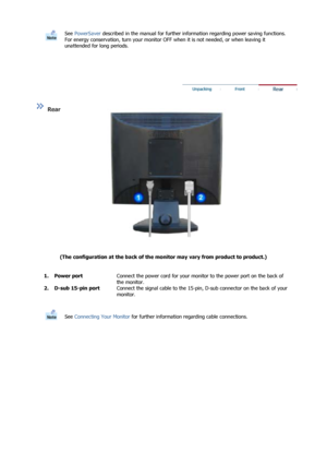 Page 10  
See PowerSaver  described in the manual for further information regarding power saving functions. 
For energy conservation, turn your monitor OFF  when it is not needed, or when leaving it 
unattended for long periods.
 
 
 
 
  
  
  
  
 
 
Rear  
(The configuration at the back of the mo nitor may vary from product to product.)   
  
  1. Power port
Connect the power cord for your monitor to the power port on the back of 
the monitor.
2. D-sub 15-pin port Connect the signal cable to the 15-pin,...