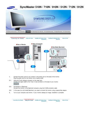 Page 16 
1.Connect the power cord for your  monitor to the power port on the back of the monitor. 
Plug the power cord for the mo nitor into a nearby outlet.
2-1. Using the D-sub (Analog) conne ctor on the video card.  
Connect the signal cabl e to the 15-pin, D-sub connector  on the back of your monitor. 
 
2-2. Connected to  a Macintosh. 
Connect the monitor  to the Macintosh computer using the D-SUB connection cable.
2-3. In the case of an old model Macintosh, you need to connect the monitor using a special...