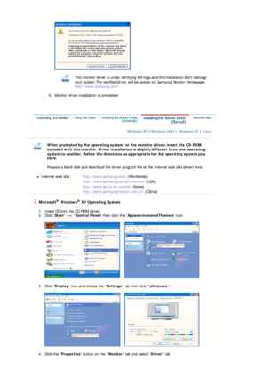 Page 19 
 
5. Monitor driver installation is completed.   
This monitor driver is under certifying MS  logo,and this installation dont damage 
your system.The certified dr iver will be posted on Samsung Monitor Homepage  
http://www.samsung .com/. 
 
 
Windows XP  | Windows 2000  | Windows NT  | Linux   
 
 
When prompted by the operating system for the monitor driver, insert the CD-ROM 
included with this monitor. Driver installation is slightly different from one operating 
system to another. Follow the...