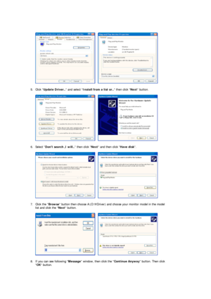 Page 20      
 
5. Click  Update Driver..  and select Install from a list or..  then click Next button.  
 
     
 
6. Select  Dont search ,I will..  then click Next and then click  Have disk.  
 
     
 
7. Click the  Browse button then choose  A:(D: Driver) and choose your monitor model in the model \
list and click the  Next button.  
 
     
 
8. If you can see following  Message window, then click the  Continue Anyway button. Then click 
 OK  button. 
 
 