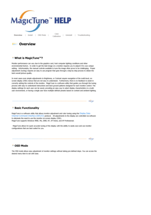 Page 30       Overview      |     Install      |     OSD Mode     |     Color 
Calibration     
|     Uninstall      |     Troubleshooting        
 
 Overview 
 
 
 
 What is MagicTune™? 
Monitor performance can vary due to the graphics ca rd, host computer lighting conditions and other 
environmental factors.  In order to get the best image on  a monitor requires you to adjust it for your unique 
setting.  Unfortunately, the manual controls available to  tune the image often prove to be challenging.  Proper...