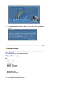 Page 34 
 
12. The following error message indicates that the system  is using a video card that is not supported by 
MagicTune.  
 
 
 Installation Problems  
The installation of MagicTune™ 2.5  can be affected by such factors as the video card, motherboard and the 
network environment.  
See 
Troubleshooting if you have trouble during installation.  
 System Requirements 
OS  
zWindows 98 SE  zWindows Me  zWindows NT  zWindows 2000  zWindows XP Home Edition  zWindows XP Professional  
Hardware  
z32MB Memory...