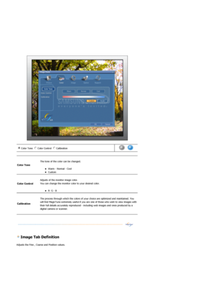 Page 37 
 
 
 Image Tab Definition 
Adjusts the Fine , Coarse and Position values. 
Color Tone  Color Control  Calibration n m
l
k
j
i n
m
l
k
j n
m
l
k
j      
Color Tone 
 
The tone of the color can be changed. 
zWarm - Normal - Cool  zCustom  
Color Control  
 
Adjusts of the monitor image color. 
You can change the monitor color to your desired color.  
zR- G - B  
Calibration 
 
The process through which the colors of your  choice are optimized and maintained. You 
will find MagicTune extremely useful if...