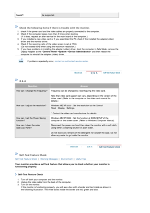 Page 46 
found. be supported. 
 
 
 
 Check the following items if there is trouble with the monitor.  
1. check if the power cord and the video cables are properly connected to the computer.  
2. Check if the computer beeps more than 3 times when booting. 
(If it does, request an after-service for the main board of the computer.)  
3. If you installed a new video card or if you assemb led the PC, check if the installed the adapter(video) 
driver and the monitor driver.  
4. Check if the scanning  ratio of the...