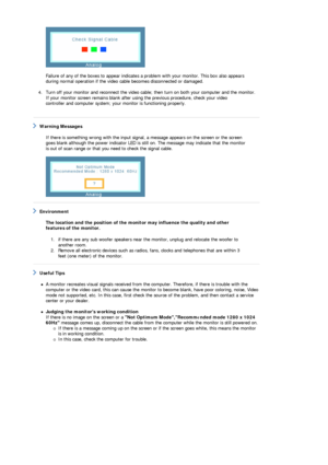 Page 47 
 
Failure of any of the boxes to a ppear indicates a problem with your monitor. This box also appears 
during normal operation if the video ca ble becomes disconnected or damaged. 
 
4. Turn off your monitor and reconnect the video cable;  then turn on both your computer and the monitor.  
If your monitor screen remains blank after using the previous procedure, check your video 
controller and computer system; your monitor is functioning properly. 
   
 Warning Messages  
 
If there is something wrong...