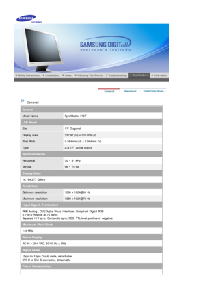 Page 50 
 
 General  
General
Model NameSyncMaster 710T
LCD Panel
Size17 Diagonal
Display area337.92 (H) x 270.336 (V)
Pixel Pitch0.264mm (H) x 0.264mm (V)
Typea-si TFT active matrix
Synchronization
Horizontal30 ~ 81 kHz
Vertical56 ~ 75 Hz
Display Color
16,194,277 Colors 
Resolution
Optimum resolution1280 x 1024@60 Hz
Maximum resolution1280 x 1024@75 Hz
Input Signal, Terminated
RGB Analog , DVI(Digital Visual In terface) Compliant Digital RGB  
0.7Vp-p Positive at 75 ohms 
Separate H/V sync, Composite sync, SO...