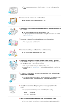 Page 6zThis may cause a breakdown, electric shock or a fire due to damage to the 
cable.  
 
 
Do not cover the vents on the monitor cabinet. 
zBad ventilation may cause a breakdown or fire.  
 
 
Do not place water containers, chem ical products or small metal objects on 
the monitor. 
zThis may cause malfunction, an electric shock or a fire.  zIf a foreign substance enters the moni tor, unplug the power cord and contact 
the  Service Center  .  
 
 
Do not use or store inflammable  substances near the...