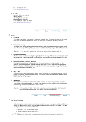 Page 71Fax. : (01952) 292 033 
http://samsungservice.co.uk/ 
 
 
U.S.A. :  
Samsung Electronics America 
Service Division 
400 Valley Road, Suite 201 
Mount Arlington, NJ 07856 
1-800-SAMSUNG (1-800-726-7864) 
http://samsungusa.com/monitor/  
 
 
 
 
 Terms  
 
Dot Pitch 
The image on a monitor is composed of red, green and blue dots. The closer the dots, the higher the 
resolution. The distance  between two dots of the same color is  called the Dot Pitch. Unit: mm 
 
 
Vertical Frequency 
The screen must be...