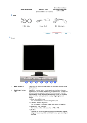 Page 9 Quick Setup Guide Warranty Card Dirver, Natural Color 
software, MagicTune™  software CD 
 
 
     Cable
   
D-Sub Cable  Power Cord  DVI Cable (option) 
 
 
 
 Front  
 
 
  1. Menu button [ ] 
 
Opens the OSD menu. Also used to exit the OSD menu or return to the 
previous menu.  
2. MagicBright button   [] 
 
 
 
 
MagicBright is a new feature prov iding optimum viewing environment 
depending on the contents of the image you are watching. Currently four 
different modes are available: Custom, Text,...