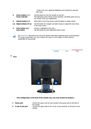 Page 13 
 
  
  If this is the case, adjust the Brightness and Contrast by using the 
OSD menu. 
3. Power button [ ] /  Power indicator
Use this button for turn the monitor on and off./ 
This light glows green during normal  operation, and blinks green once as 
the monitor saves your adjustments.
4. Volume button [ ]
When OSD is not on the screen, pu sh the button to adjust volume.
2,4. Adjust buttons [ ]
Use this button for navigate and select menus or adjust the menu items 
in the menu screen.
5. Enter button...