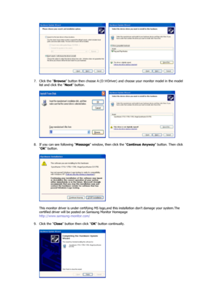 Page 20     
 
7. Click the  Browse button then choose A:(D: Driver) and choose your monitor model in the model  \
list and click the  Next button.  
 
     
 
8. If you can see following  Message window, then click the  Continue Anyway button. Then click 
 OK  button. 
 
  
 
This monitor driver is under certifying MS logo,an d this installation dont damage your system.The 
certified driver will be posted on Samsung Monitor Homepage  
http://www.samsung-monitor.com/ 
 
9. Click the  Close button then click  OK...