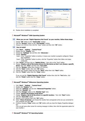Page 21     
 
10. Monitor driver installation is completed.  
 
 
 
    Microsoft® Windows® 2000 Operating System
 
 
When you can see Digital Signature Not Found on your monitor, follow these steps.
1. Choose  OK button on the  Insert disk window.  
2. Click the  Browse button on the  File Needed window.  
3. Choose A:(D: Driver) then click th e Open button and then click 
\ OK button.  
How to install
1. Click  Start , Setting  , Control Panel .  
2. Double click the  Display Icon.  
3. Choose the  Settings...
