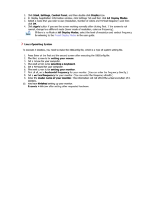 Page 221. Click Start, Settings , Control Panel , and then double-click  Display icon.  
2. In Display Registration Information window, click Settings Tab and then click  All Display Modes.  
3. Select a mode that you wish to use (Resolution,  Number of colors and Vertical frequency) and then 
click  OK.  
4. Click  Apply button if you see the screen working normally after clicking Test. If the screen is not 
normal, change to a different  mode (lower mode of resolution, colors or frequency).  
If there is no...