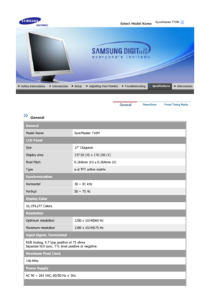 Page 50 
Select Model Name   
 
 
 General 
General
Model NameSyncMaster 710M
LCD Panel
Size17 Diagonal
Display area337.92 (H) x 270.336 (V)
Pixel Pitch0.264mm (H) x 0.264mm (V)
Typea-si TFT active matrix
Synchronization
Horizontal30 ~ 81 kHz
Vertical56 ~ 75 Hz
Display Color
16,194,277 Colors 
Resolution
Optimum resolution1280 x 1024@60 Hz
Maximum resolution1280 x 1024@75 Hz
Input Signal, Terminated
RGB Analog, 0.7 Vpp positive at 75 ohms 
Separate H/V sync, TTL level positive or negative.
Maximum Pixel Clock...