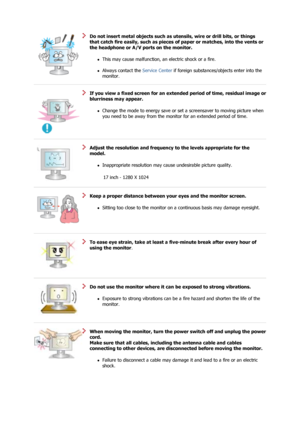 Page 7 
Do not insert metal objects such as utensils, wire or drill bits, or things 
that catch fire easily, such as pieces  of paper or matches, into the vents or 
the headphone or A/V ports on the monitor. 
zThis may cause malfunction, an electric shock or a fire.  
 
zAlways contact the  Service Center if foreign substances/objects enter into the 
monitor.    
 
If you view a fixed screen for an extend ed period of time, residual image or 
blurriness may appear. 
zChange the mode to energy save or set a...