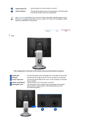 Page 17 
 
  
Power button []Use this button to turn the monitor on and off.
Power indicator 
 This light glows green during normal operation, and blinks green 
once as the monitor saves your adjustments. 
See PowerSaver described in the manual for further information regarding power saving 
functions. For energy conservation, turn your monitor OFF when it is not needed or when 
leaving it unattended for long periods.
 
 
 
 Rear 
(The configuration at the back of the monitor may vary from product to product.)...