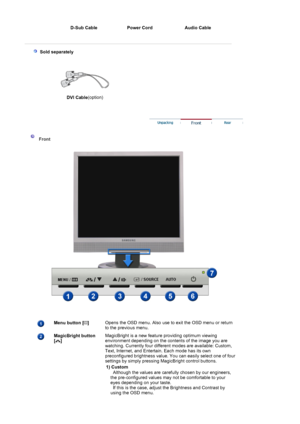 Page 20D-Sub Cable  Power Cord Audio Cable 
 
  
 
 Sold separately
 
DVI Cable(option) 
 
 
 
 Front 
 
 
Menu button [ ] 
 Opens the OSD menu. Also use to exit the OSD menu or return 
to the previous menu.  
MagicBright button  
[] 
 
 
 
 MagicBright is a new feature providing optimum viewing 
environment depending on the contents of the image you are 
watching. Currently four different modes are available: Custom, 
Text, Internet, and Entertain. Each mode has its own 
preconfigured brightness value. You can...