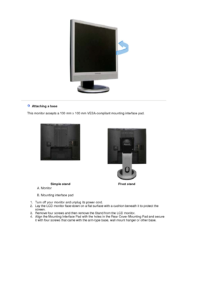 Page 27 
   Attaching a base 
    This monitor accepts a  100 mm x 100 mm VESA-compliant  mounting interface pad.
 
Simple stand Pivot stand
A. Monitor  
 
B. Mounting interface pad  
 
   1. Turn off your monitor and unplug its power cord.  
2. Lay the LCD monitor face-down on a flat surf ace with a cushion beneath it to protect the 
screen.  
3. Remove four screws and then remove the Stand from the LCD monitor.  
4. Align the Mounting Interface Pad with the holes in the Rear Cover Mounting Pad and secure  it...