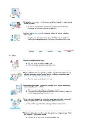 Page 6 
 
Unplug the power cord from the power outlet and wipe the product using 
a soft, dry cloth. 
zDo not use any chemicals such as wax, benzene, alcohol, thinners, 
insecticide, air freshener, lubricant or detergent.  
 
 
Contact the  Service Center  or Customer Center for interior cleaning 
once a year. 
zKeep the products interior clean. Dust which has accumulated in the 
interior over an extended period of time may cause malfunction or fire.  
 
 
 
 
 
  Others  
  
Do not remove cover (or back)....