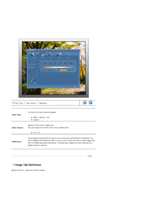 Page 53 
 
 
 Image Tab Definition 
Adjusts the Fine , Coarse and Position values. 
Color Tone  Color Control  Calibration n m
l
k
j
in
m
l
k
jn
m
l
k
j      
Color Tone 
 
The tone of the color can be changed. 
zWarm - Normal - Cool  zCustom  
Color Control 
 
Adjusts of the monitor image color. 
You can change the monitor color to your desired color.  
zR- G - B  
Calibration 
 
The process through which the colors of your choice are optimized and maintained. You 
will find MagicTune extremely useful if you...