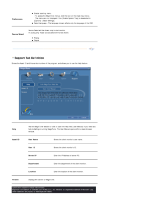 Page 55 
 
 Support Tab Definition 
Shows the Asset ID and the version number of the program, and allows you to use the Help feature. 
 
Preferences 
zEnable task tray menu .  
- To access the MagicTune menus, click the icon on the [task tray menu]. 
  The menus are not displayed if the [Enable System Tray] is deselected in 
[Options]  [Basic Settings].  
zSelect Language - The language chosen affects only the language of the OSD.  
Source Select 
 
Source Select will be shown only in dual monitor. 
In analog...