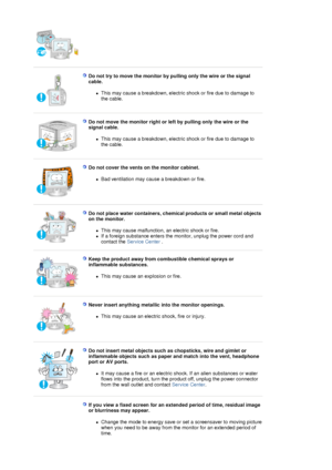 Page 7 
 
Do not try to move the monitor by pulling only the wire or the signal 
cable. 
zThis may cause a breakdown, electric shock or fire due to damage to 
the cable.  
 
 
Do not move the monitor right or left by pulling only the wire or the 
signal cable. 
zThis may cause a breakdown, electric shock or fire due to damage to 
the cable.  
 
 
Do not cover the vents on the monitor cabinet. 
zBad ventilation may cause a breakdown or fire.  
 
 
Do not place water containers, chemical products or small metal...