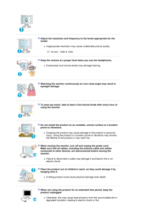 Page 8 
 
Adjust the resolution and frequency to the levels appropriate for the 
model. 
zInappropriate resolution may cause undesirable picture quality.  
 17, 19 inch - 1280 X 1024
 
 
Keep the volume at a proper level when you use the headphones.  
zExcessively loud vo
lume levels may damage hearing.  
 
 
Watching the monitor continuously at a too close angle may result in 
eyesight damage.  
 
To ease eye strain, take at least a five-minute break after every hour of 
using the monitor . 
 
 
Do not...