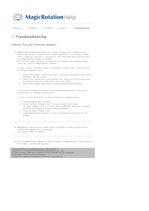 Page 72Overview | Installation | Interface | Uninstall | Troubleshooting 
 
 Troubleshooting 
 Before You Call Technical Support 
 zMagicRotation Software works with the installed Display Driver supplied by your 
Graphic Card Vendor to provide screen rotation capabilities. If the installed Display 
Driver is working incorrectly or has bugs in it, then these bugs would still exist even 
after MagicRotation Software is installed. 
Any incorrect/random behaviour resulting due to problems in the installed Display...