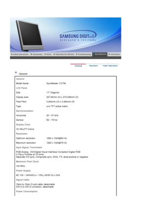 Page 78 
 
 General  
General
Model Name SyncMaster 710TM
LCD Panel
Size 17 Diagonal
Display area 337.92mm (H) x 270.336mm (V)
Pixel Pitch 0.264mm  (H) x 0.264mm (V)
Type a-si TFT active matrix
Synchronization
Horizontal 30 ~ 81 kHz
Vertical 56 ~ 75 Hz
Display Color
16,194,277 Colors 
Resolution
Optimum resolution 1280 x 1024@60 Hz
Maximum resolution 1280 x 1024@75 Hz
Input Signal, Terminated
RGB Analog , DVI(Digital Visual Interface) Compliant Digital RGB  
0.7Vp-p Positive at 75 ohms 
Separate H/V sync,...