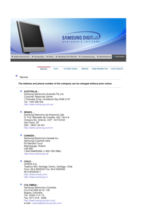 Page 89 
 
 Service  
 
The address and phone number of the company can be changed without prior notice.
 
 
AUSTRALIA :  
Samsung Electronics Australia Pty Ltd. 
Customer Response Centre 
7 Parkview Drive, Homebush Bay NSW 2127 
Tel : 1300 362 603 
http://www.samsung.com.au/  
 
 
BRAZIL :  
Samsung Eletronica da Amazonia Ltda. 
R. Prof. Manoelito de Ornellas, 303, Terro B 
Chacara Sto. Antonio, CEP : 04719-040 
Sao Paulo, SP 
SAC : 0800 124 421 
http://www.samsung.com.br/  
 
 
CHILE :  
SONDA S.A. 
Teatinos...